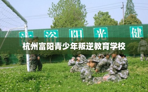 杭州富阳青少年叛逆教育学校