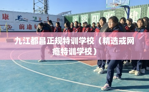 九江都昌正规特训学校(精选戒网瘾特训学校) 九江都昌正规特训学校(精选戒网瘾特训学校)