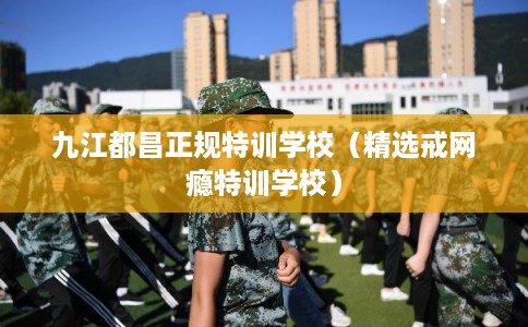九江都昌正规特训学校(精选戒网瘾特训学校) 九江都昌正规特训学校(精选戒网瘾特训学校)