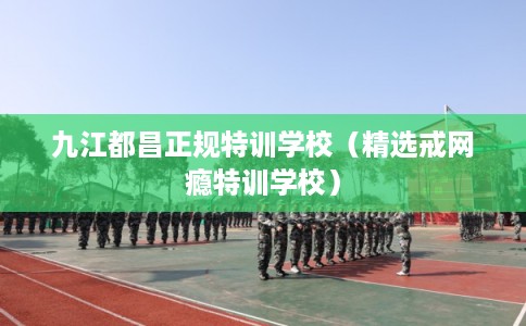 九江都昌正规特训学校（精选戒网瘾特训学校）
