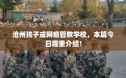 沧州孩子戒网瘾管教学校，本篇今日隆重介绍！