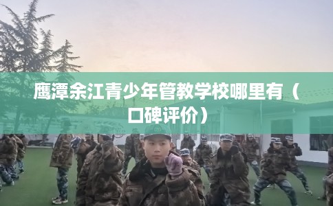 鹰潭余江青少年管教学校哪里有（口碑评价）