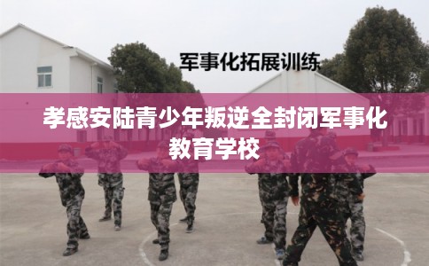 孝感安陆青少年叛逆全封闭军事化教育学校