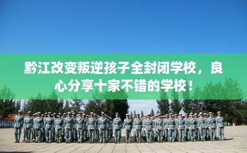 黔江改变叛逆孩子全封闭学校，良心分享十家不错的学校！