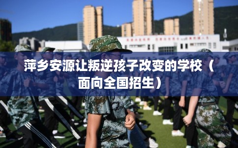萍乡安源让叛逆孩子改变的学校（面向全国招生）