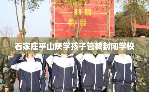 石家庄平山厌学孩子管教封闭学校