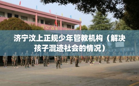 济宁汶上正规少年管教机构（解决孩子混迹社会的情况）