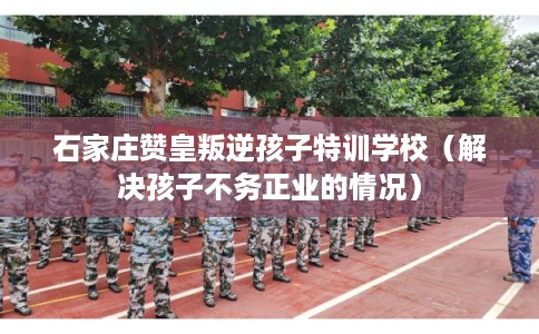 石家庄赞皇叛逆孩子特训学校（解决孩子不务正业的情况）