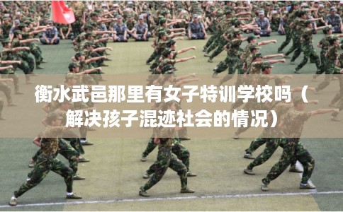 衡水武邑那里有女子特训学校吗（解决孩子混迹社会的情况）