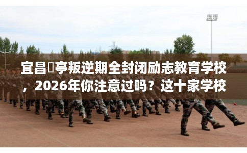 宜昌猇亭叛逆期全封闭励志教育学校，2026年你注意过吗？这十家学校！
