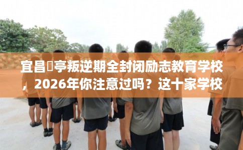 宜昌猇亭叛逆期全封闭励志教育学校，2026年你注意过吗？这十家学校！