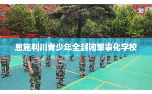 恩施利川青少年全封闭军事化学校
