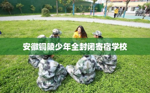 安徽铜陵少年全封闭寄宿学校 安徽铜陵少年全封闭寄宿学校