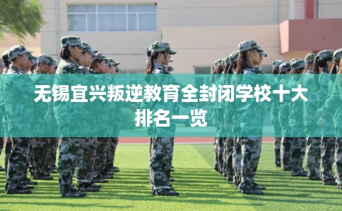 无锡宜兴叛逆教育全封闭学校十大排名一览