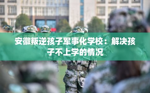 安徽叛逆孩子军事化学校：解决孩子不上学的情况