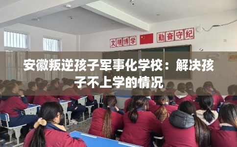 安徽叛逆孩子军事化学校：解决孩子不上学的情况