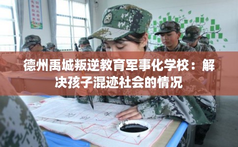 德州禹城叛逆教育军事化学校:解决孩子混迹社会的情况 德州禹城叛逆教育军事化学校:解决孩子混迹社会的情况