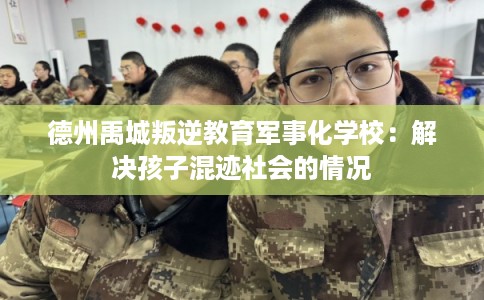 德州禹城叛逆教育军事化学校：解决孩子混迹社会的情况