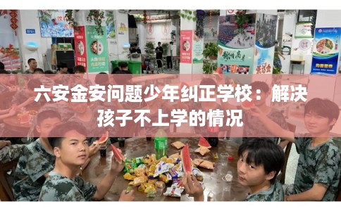 六安金安问题少年纠正学校：解决孩子不上学的情况
