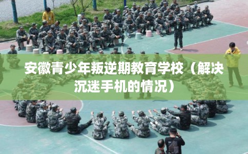 安徽青少年叛逆期教育学校（解决沉迷手机的情况）