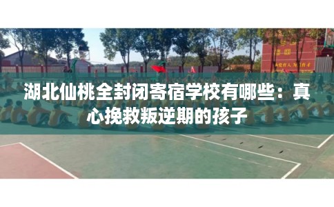 湖北仙桃全封闭寄宿学校有哪些：真心挽救叛逆期的孩子