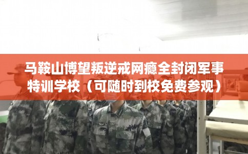 马鞍山博望叛逆戒网瘾全封闭军事特训学校（可随时到校免费参观）