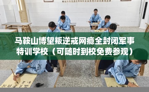 马鞍山博望叛逆戒网瘾全封闭军事特训学校（可随时到校免费参观）