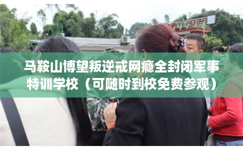 马鞍山博望叛逆戒网瘾全封闭军事特训学校（可随时到校免费参观）