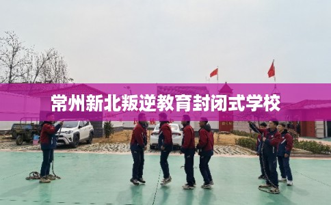 常州新北叛逆教育封闭式学校 常州新北叛逆教育封闭式学校
