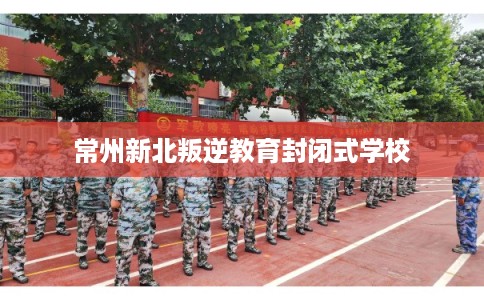 常州新北叛逆教育封闭式学校 常州新北叛逆教育封闭式学校