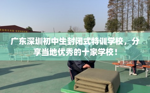 广东深圳初中生封闭式特训学校,分享当地优秀的十家学校! 广东深圳初中生封闭式特训学校,分享当地优秀的十家学校!