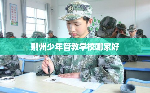 荆州少年管教学校哪家好 荆州少年管教学校哪家好