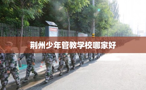 荆州少年管教学校哪家好 荆州少年管教学校哪家好