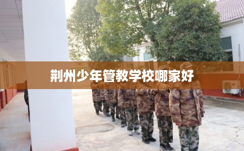 荆州少年管教学校哪家好 荆州少年管教学校哪家好