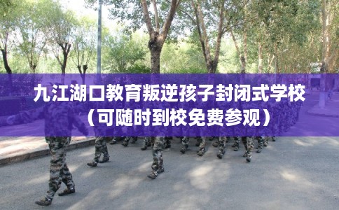 九江湖口教育叛逆孩子封闭式学校（可随时到校免费参观）