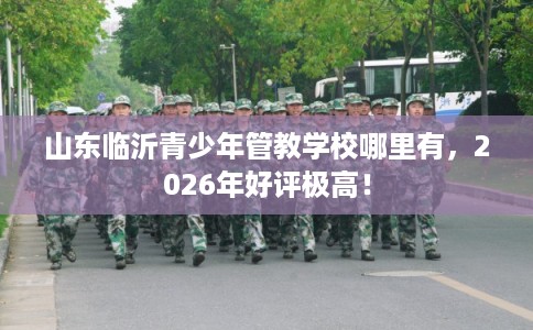 山东临沂青少年管教学校哪里有,2026年好评极高! 山东临沂青少年管教学校哪里有,2026年好评极高!