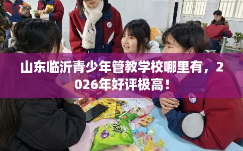 山东临沂青少年管教学校哪里有，2026年好评极高！