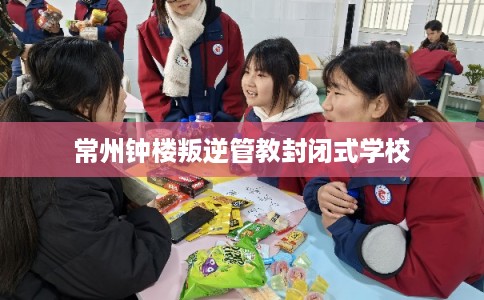 常州钟楼叛逆管教封闭式学校 常州钟楼叛逆管教封闭式学校