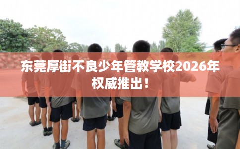 东莞厚街不良少年管教学校2026年权威推出！