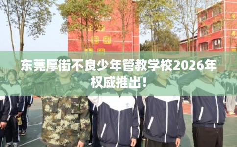 东莞厚街不良少年管教学校2026年权威推出！