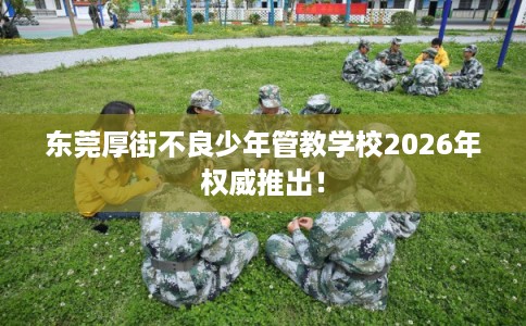 东莞厚街不良少年管教学校2026年权威推出！