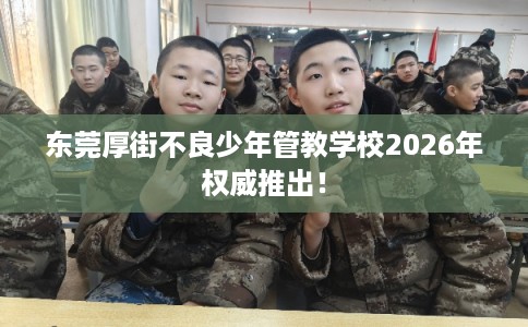 东莞厚街不良少年管教学校2026年权威推出！