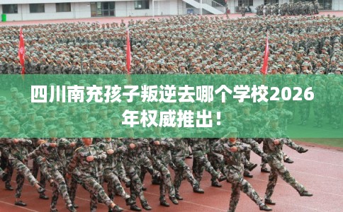 四川南充孩子叛逆去哪个学校2026年权威推出! 四川南充孩子叛逆去哪个学校2026年权威推出!