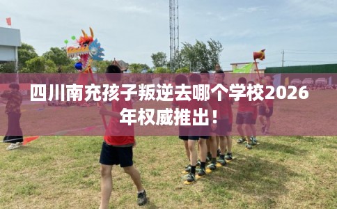 四川南充孩子叛逆去哪个学校2026年权威推出！
