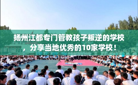 扬州江都专门管教孩子叛逆的学校，分享当地优秀的10家学校！