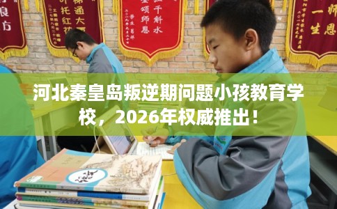 河北秦皇岛叛逆期问题小孩教育学校,2026年权威推出! 河北秦皇岛叛逆期问题小孩教育学校,2026年权威推出!