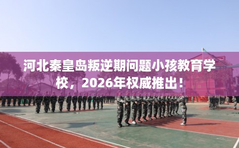 河北秦皇岛叛逆期问题小孩教育学校,2026年权威推出! 河北秦皇岛叛逆期问题小孩教育学校,2026年权威推出!