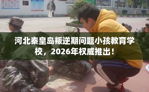 河北秦皇岛叛逆期问题小孩教育学校,2026年权威推出! 河北秦皇岛叛逆期问题小孩教育学校,2026年权威推出!