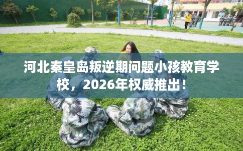 河北秦皇岛叛逆期问题小孩教育学校，2026年权威推出！