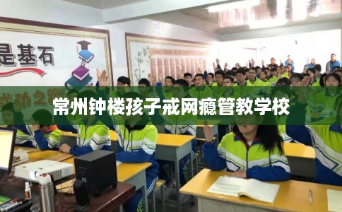 常州钟楼孩子戒网瘾管教学校 常州钟楼孩子戒网瘾管教学校